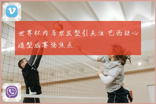 世界杯内马尔发型引关注 巴西核心造型成赛场焦点