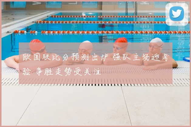 欧国联比分预测出炉 强队主场迎考验 争胜走势受关注
